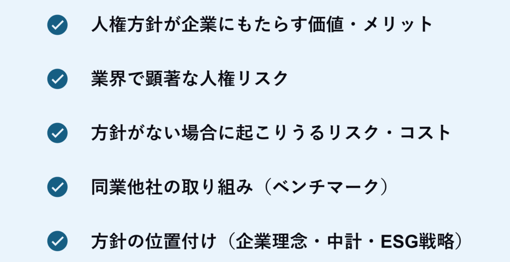 人権方針を持つことで、企業にどのような価値やメリットがあるか
業界や社会がどのような人権課題に影響を与える可能性があるか
方針がないまま進めた場合に起こりうるリスクやコスト
同業他社の取り組み（ベンチマーク）
方針が企業の社会的責任やサステナビリティ戦略の中でどのような位置づけにあるか