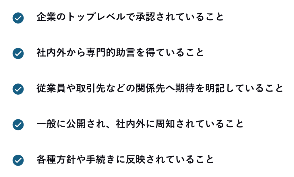 1. 企業のトップレベルで承認されていること
2. 社内外から専門的助言を得ていること
3. 従業員や取引先などの関係先へ期待を明記していること
4. 一般に公開され、社内外に周知されていること
5. 各種方針や手続きに反映されていること